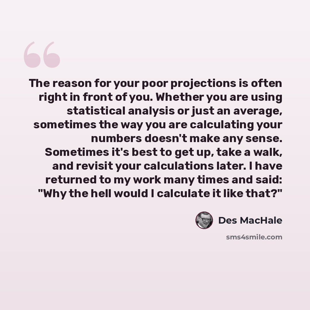 “The reason for your poor projections is often right in front of you. Whether you are using statistical analysis or just an average, sometimes the way you are calculating your numbers doesn't make any sense. Sometimes it's best to get up, take a walk, and revisit your calculations later. I have…” quote by Des MacHale