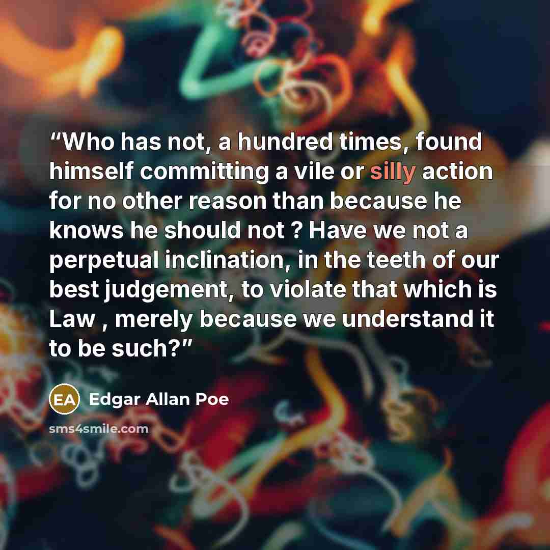 “Who has not, a hundred times, found himself committing a vile or silly action for no other reason than because he knows he should not ? Have we not a perpetual inclination, in the teeth of our best judgement, to violate that which is Law , merely because we understand it to be such?” quote by Edgar Allan Poe