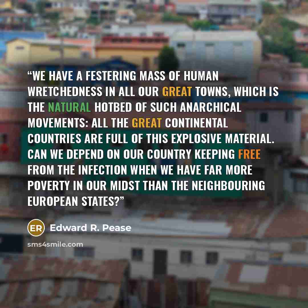 “We have a festering mass of human wretchedness in all our great towns, which is the natural hotbed of such anarchical movements: all the great continental countries are full of this explosive material. Can we depend on our country keeping free from the infection when we have far more poverty in…” quote by Edward R. Pease