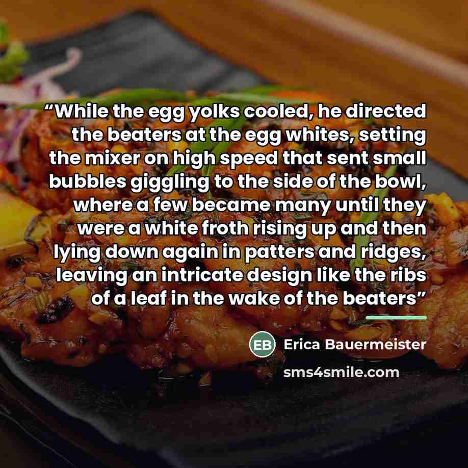 “While the egg yolks cooled, he directed the beaters at the egg whites, setting the mixer on high speed that sent small bubbles giggling to the side of the bowl, where a few became many until they were a white froth rising up and then lying down again in patters and ridges, leaving an intricate…” quote by Erica Bauermeister