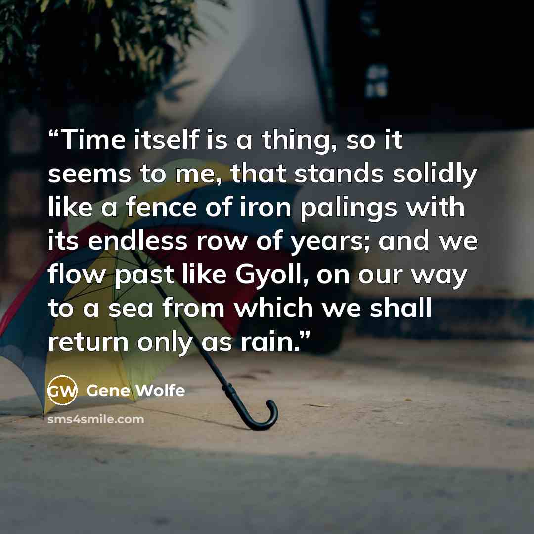 “Time itself is a thing, so it seems to me, that stands solidly like a fence of iron palings with its endless row of years; and we flow past like Gyoll, on our way to a sea from which we shall return only as rain.” quote by Gene Wolfe
