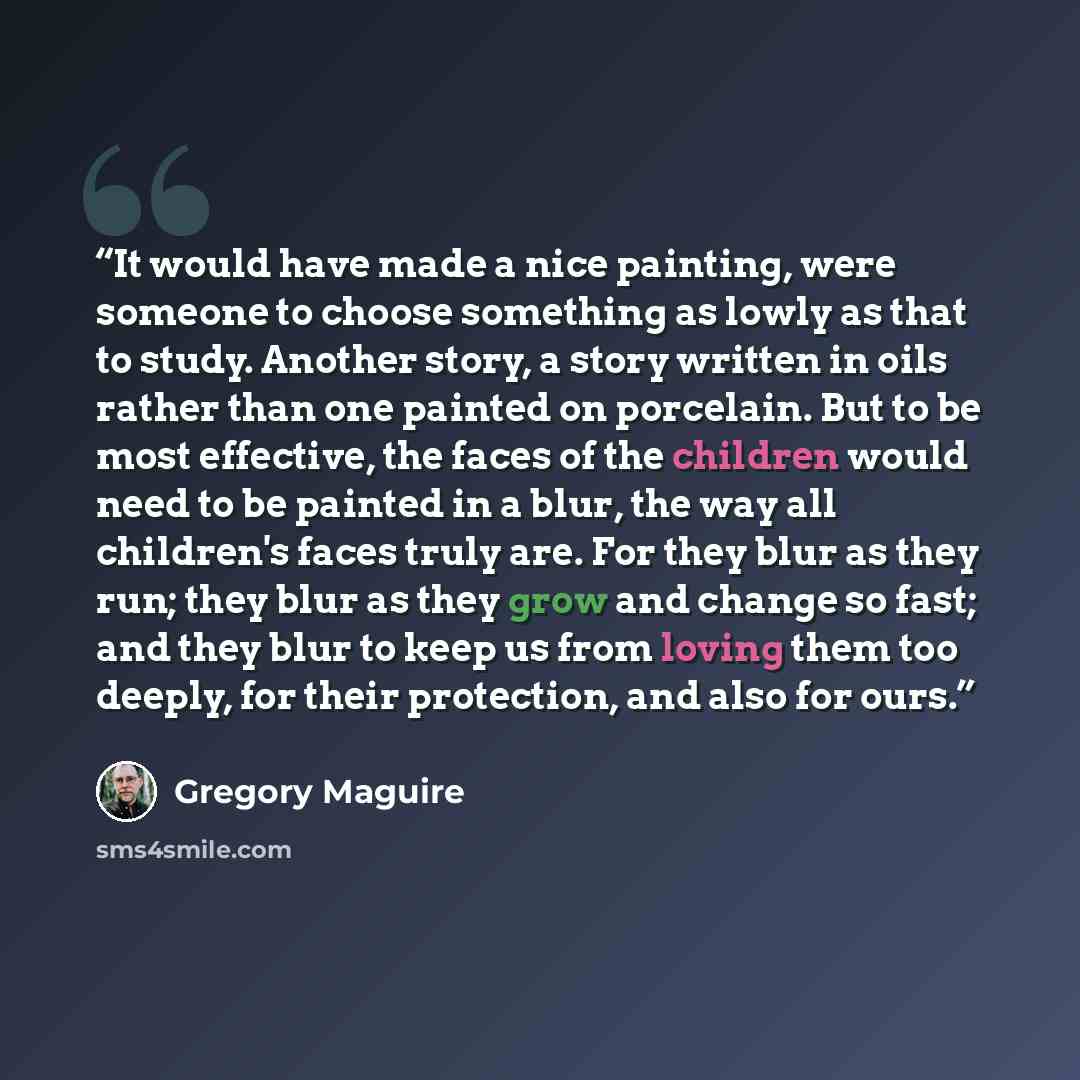 “It would have made a nice painting, were someone to choose something as lowly as that to study. Another story, a story written in oils rather than one painted on porcelain. But to be most effective, the faces of the children would need to be painted in a blur, the way all children's faces truly…” quote by Gregory Maguire