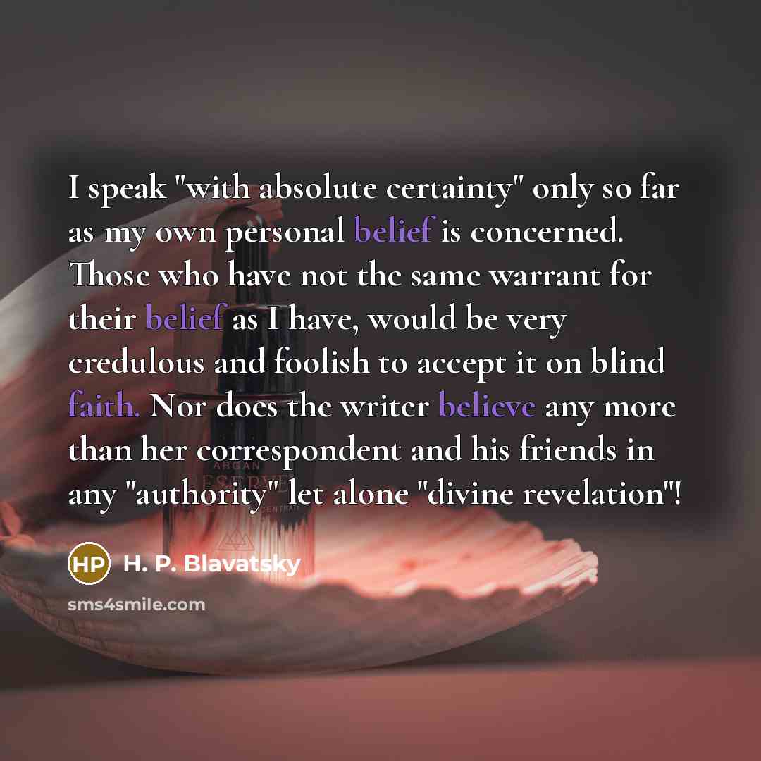 “I speak "with absolute certainty" only so far as my own personal belief is concerned. Those who have not the same warrant for their belief as I have, would be very credulous and foolish to accept it on blind faith. Nor does the writer believe any more than her correspondent and his friends in any…” quote by H. P. Blavatsky