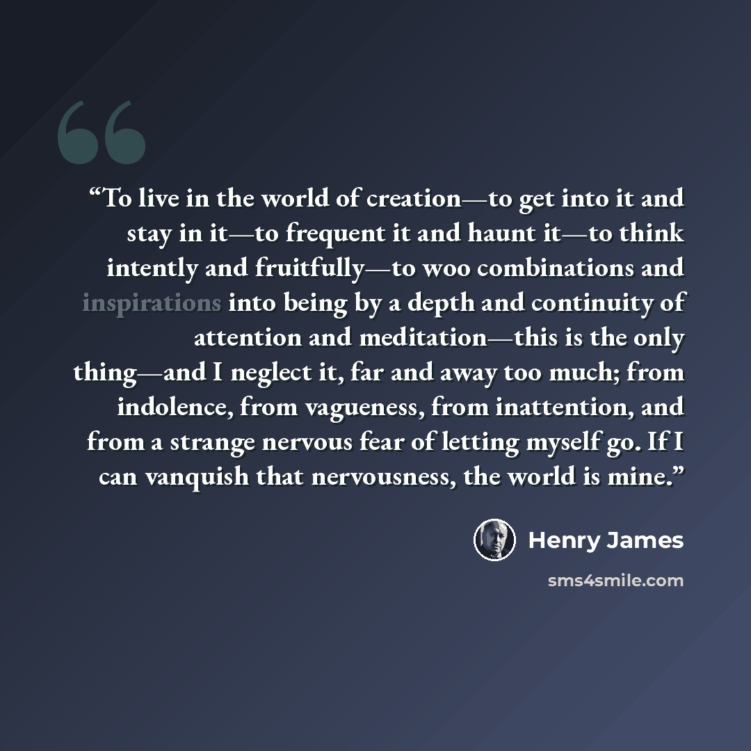 “To live in the world of creation—to get into it and stay in it—to frequent it and haunt it—to think intently and fruitfully—to woo combinations and inspirations into being by a depth and continuity of attention and meditation—this is the only thing—and I neglect it, far and away too much; from…” quote by Henry James
