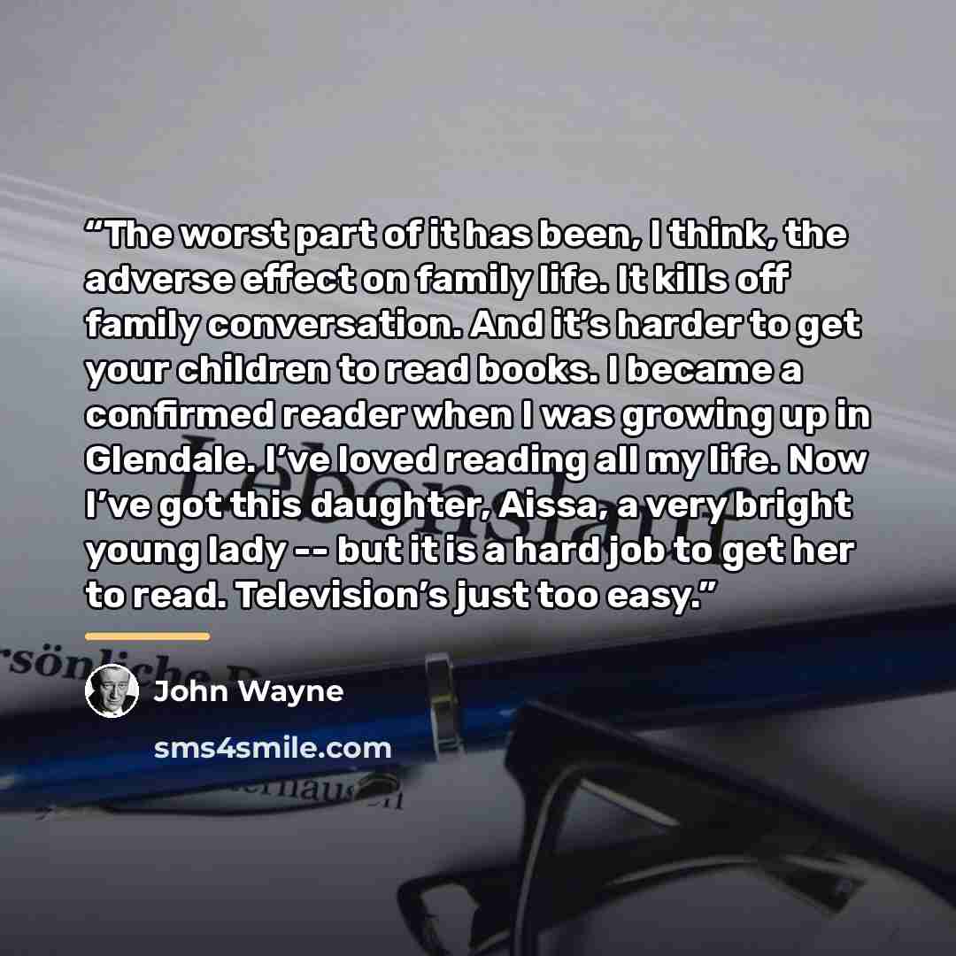 “The worst part of it has been, I think, the adverse effect on family life. It kills off family conversation. And it’s harder to get your children to read books. I became a confirmed reader when I was growing up in Glendale. I’ve loved reading all my life. Now I’ve got this daughter, Aissa, a very…” quote by John Wayne