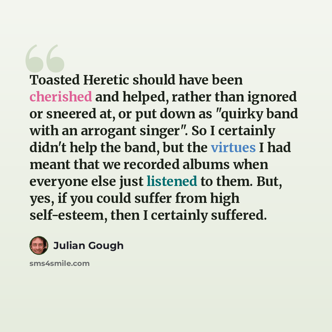 “Toasted Heretic should have been cherished and helped, rather than ignored or sneered at, or put down as "quirky band with an arrogant singer". So I certainly didn't help the band, but the virtues I had meant that we recorded albums when everyone else just listened to them. But, yes, if you could…” quote by Julian Gough