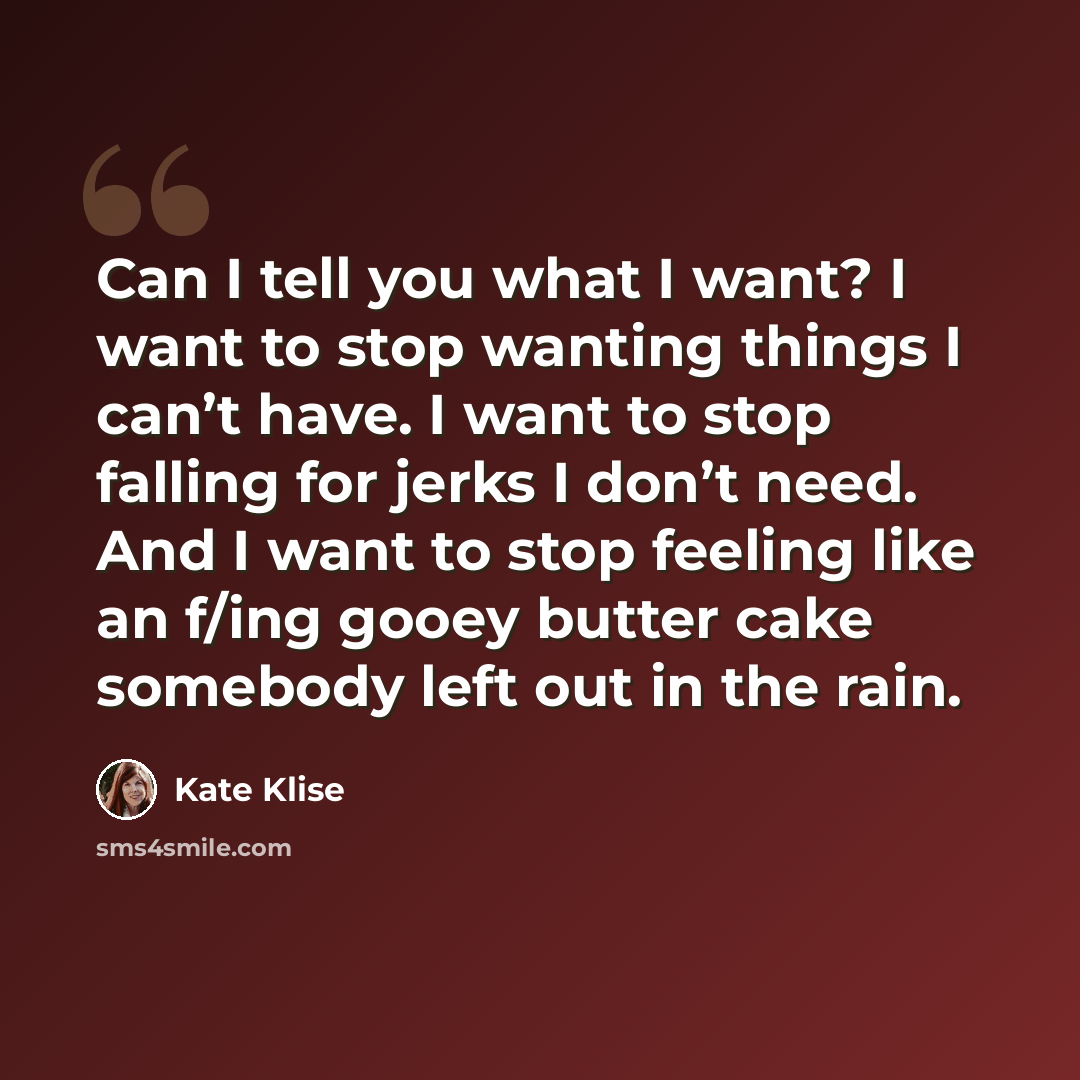“Can I tell you what I want? I want to stop wanting things I can’t have. I want to stop falling for jerks I don’t need. And I want to stop feeling like an f/ing gooey butter cake somebody left out in the rain.” quote by Kate Klise