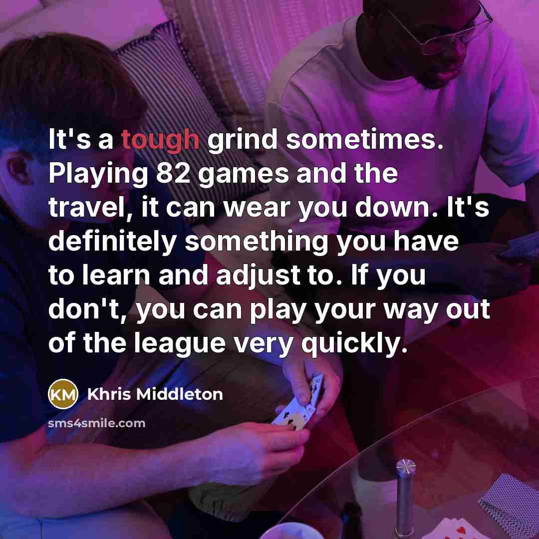 “It's a tough grind sometimes. Playing 82 games and the travel, it can wear you down. It's definitely something you have to learn and adjust to. If you don't, you can play your way out of the league very quickly.” quote by Khris Middleton