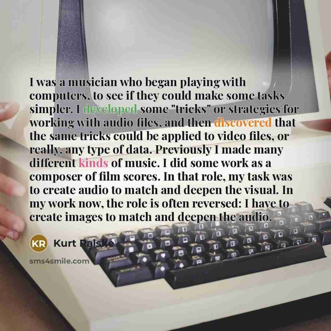 “I was a musician who began playing with computers, to see if they could make some tasks simpler. I developed some "tricks" or strategies for working with audio files, and then discovered that the same tricks could be applied to video files, or really, any type of data. Previously I made many…” quote by Kurt Ralske