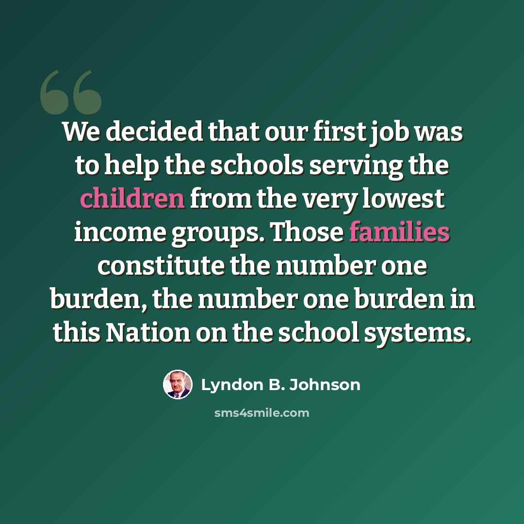 “We decided that our first job was to help the schools serving the children from the very lowest income groups. Those families constitute the number one burden, the number one burden in this Nation on the school systems.” quote by Lyndon B. Johnson