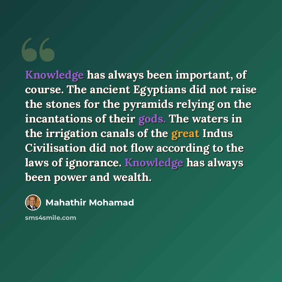“Knowledge has always been important, of course. The ancient Egyptians did not raise the stones for the pyramids relying on the incantations of their gods. The waters in the irrigation canals of the great Indus Civilisation did not flow according to the laws of ignorance. Knowledge has always been…” quote by Mahathir Mohamad