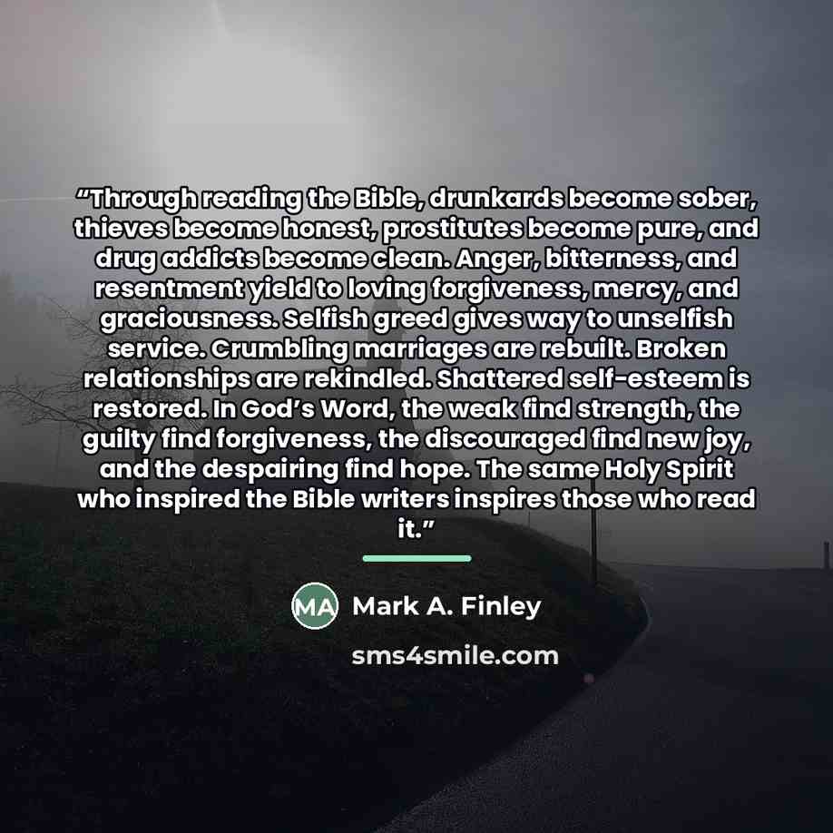 “Through reading the Bible, drunkards become sober, thieves become honest, prostitutes become pure, and drug addicts become clean. Anger, bitterness, and resentment yield to loving forgiveness, mercy, and graciousness. Selfish greed gives way to unselfish service. Crumbling marriages are rebuilt…” quote by Mark A. Finley