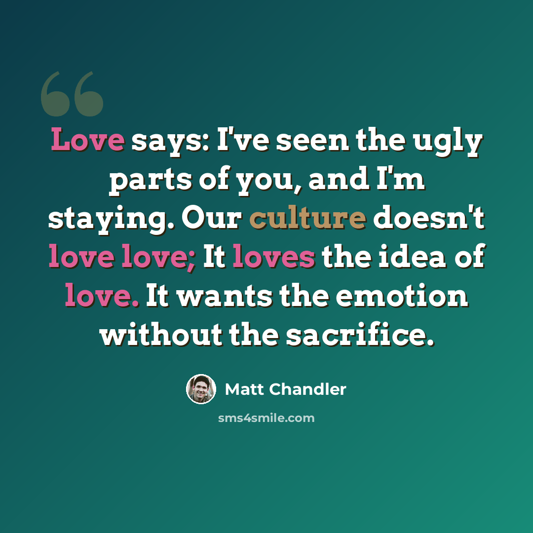 “Love says: I've seen the ugly parts of you, and I'm staying. Our culture doesn't love love; It loves the idea of love. It wants the emotion without the sacrifice.” quote by Matt Chandler