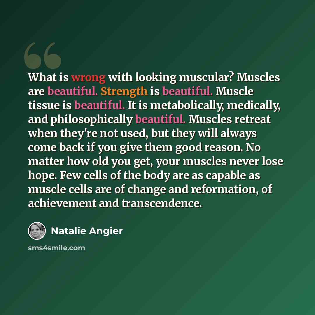 “What is wrong with looking muscular? Muscles are beautiful. Strength is beautiful. Muscle tissue is beautiful. It is metabolically, medically, and philosophically beautiful. Muscles retreat when they're not used, but they will always come back if you give them good reason. No matter how old you…” quote by Natalie Angier