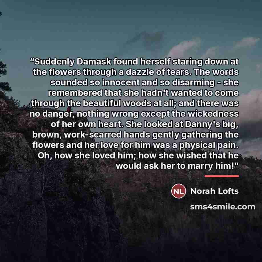“Suddenly Damask found herself staring down at the flowers through a dazzle of tears. The words sounded so innocent and so disarming - she remembered that she hadn't wanted to come through the beautiful woods at all; and there was no danger, nothing wrong except the wickedness of her own heart. She…” quote by Norah Lofts