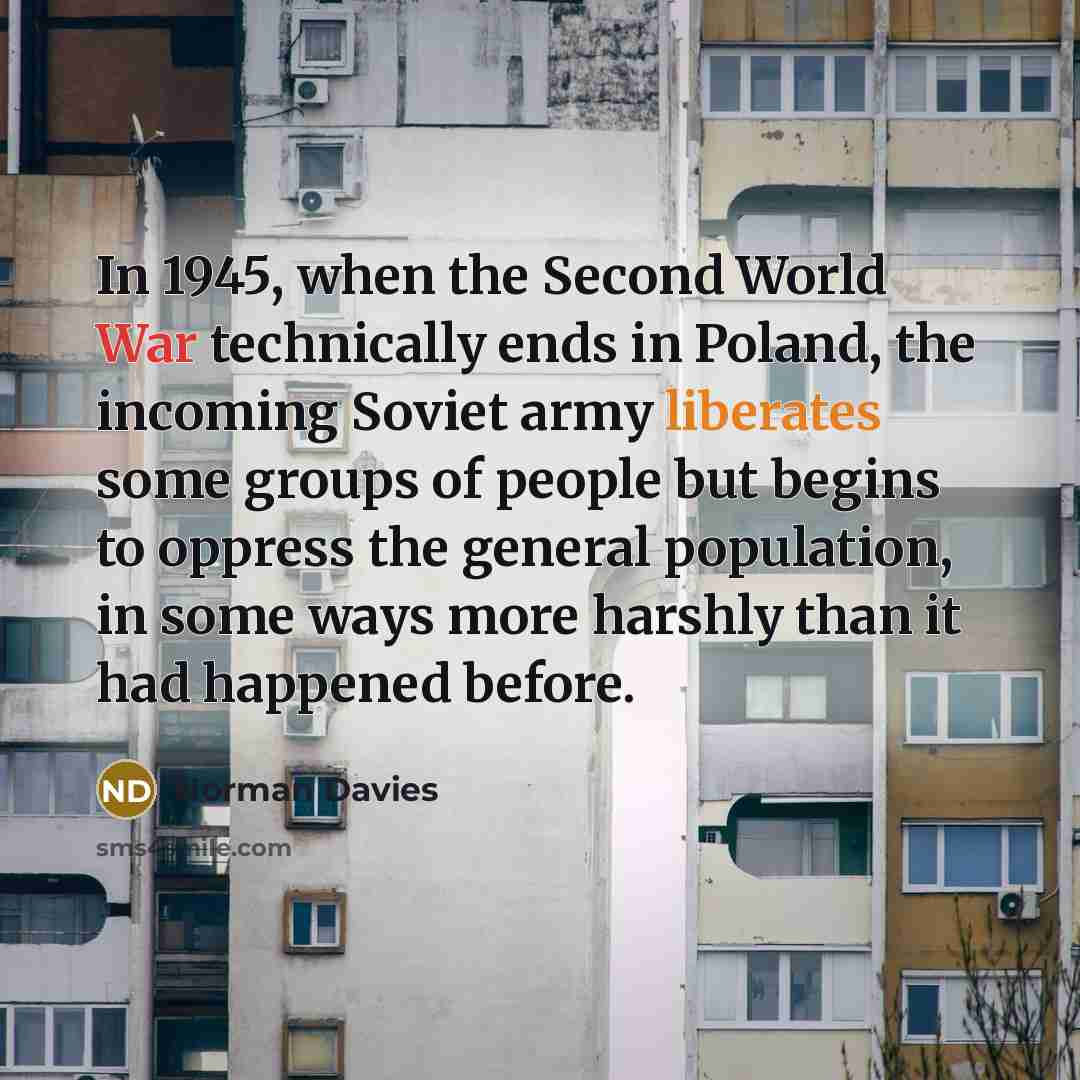 “In 1945, when the Second World War technically ends in Poland, the incoming Soviet army liberates some groups of people but begins to oppress the general population, in some ways more harshly than it had happened before.” quote by Norman Davies
