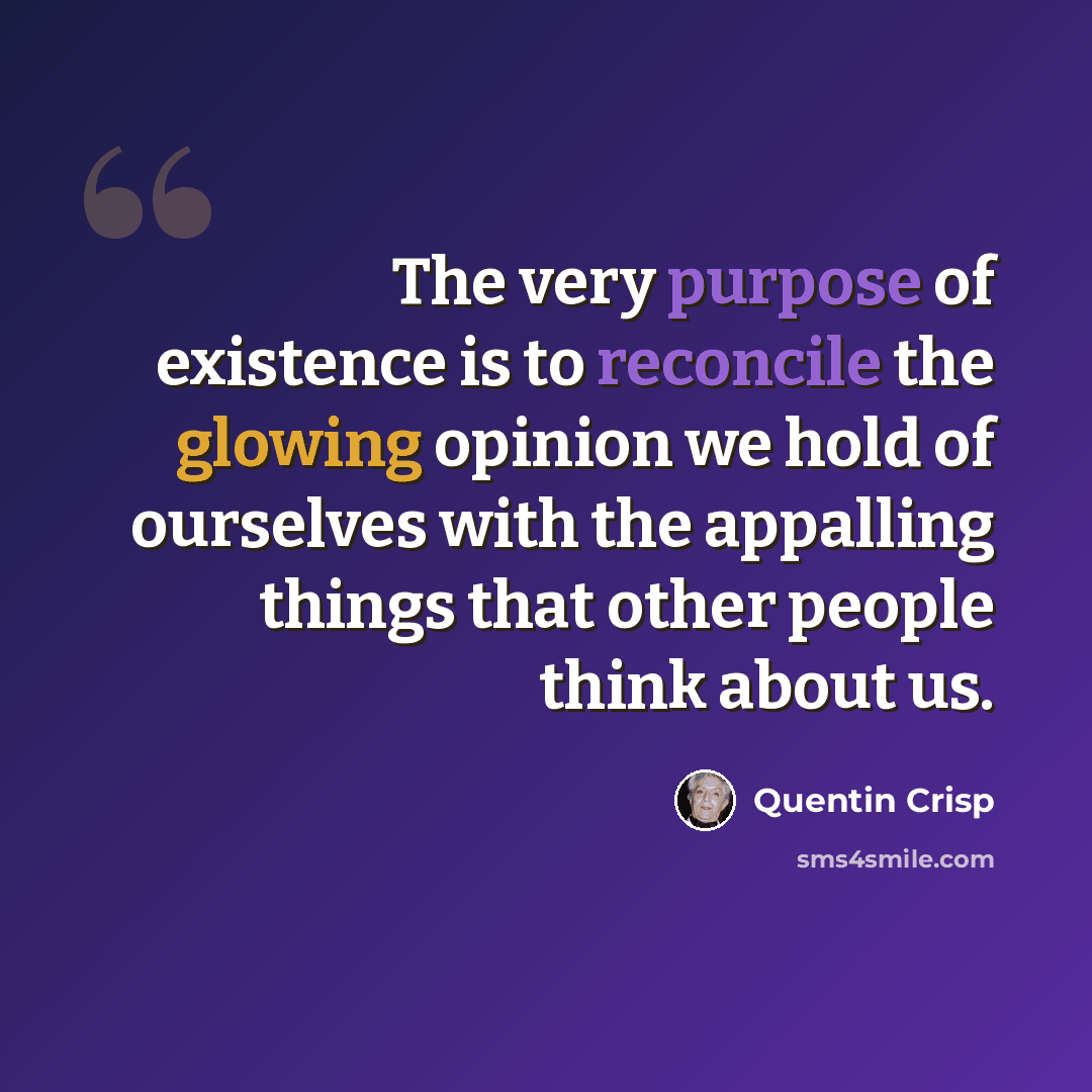 “The very purpose of existence is to reconcile the glowing opinion we hold of ourselves with the appalling things that other people think about us.” quote by Quentin Crisp