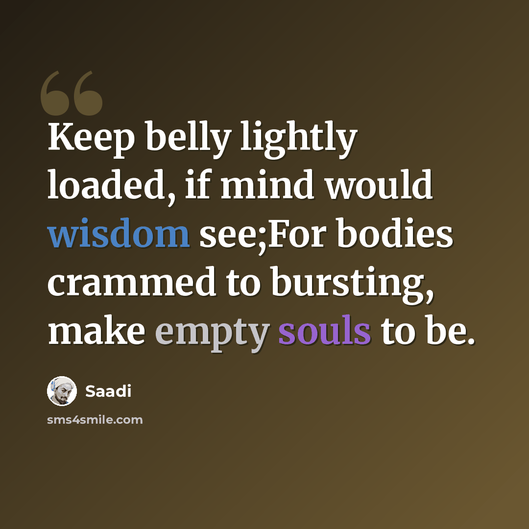 “Keep belly lightly loaded, if mind would wisdom see;For bodies crammed to bursting, make empty souls to be.” quote by Saadi