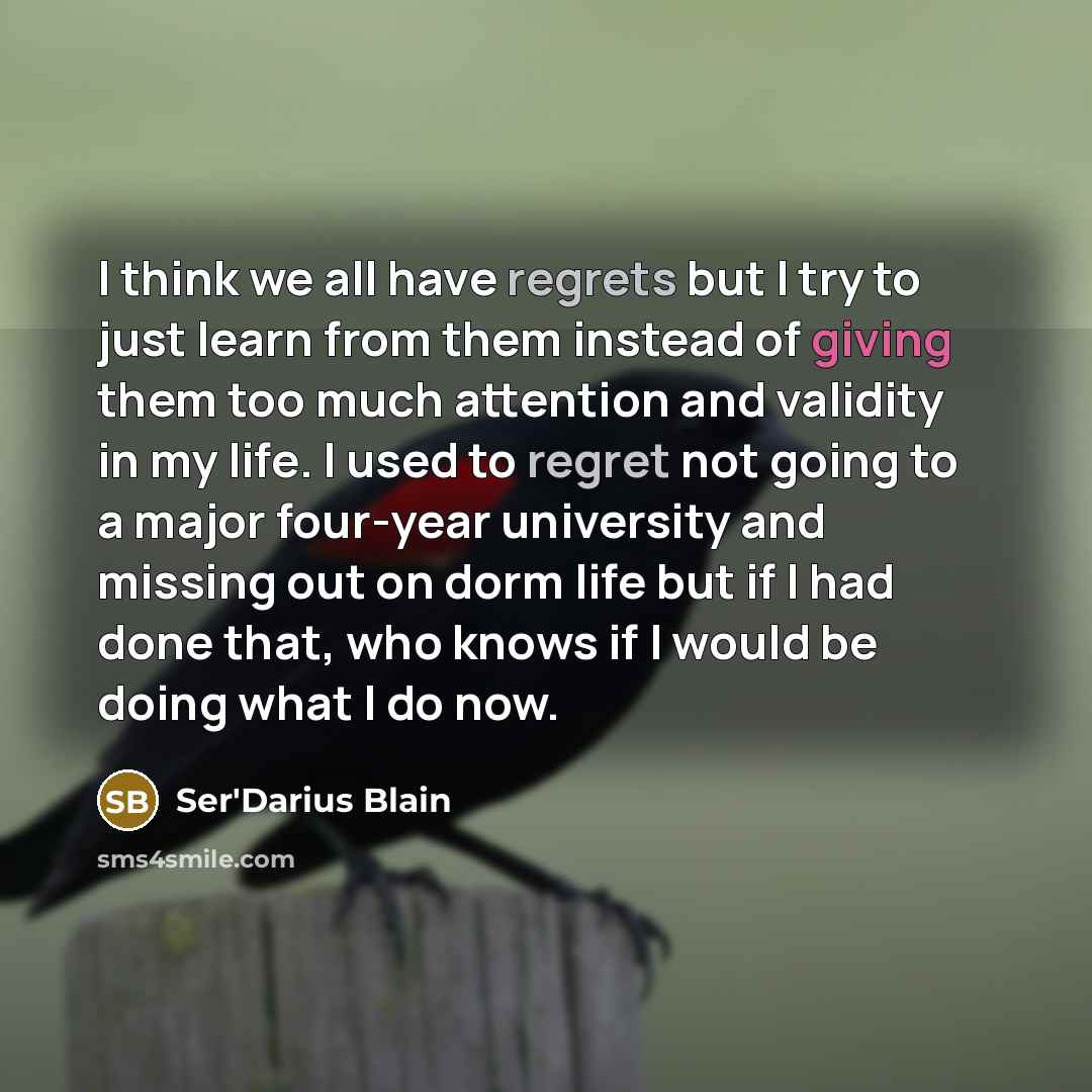 “I think we all have regrets but I try to just learn from them instead of giving them too much attention and validity in my life. I used to regret not going to a major four-year university and missing out on dorm life but if I had done that, who knows if I would be doing what I do now.” quote by Ser'Darius Blain