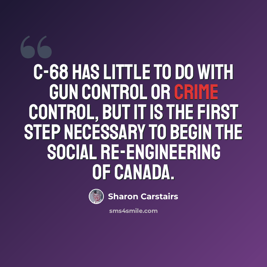 “C-68 has little to do with gun control or crime control, but it is the first step necessary to begin the social re-engineering of Canada.” quote by Sharon Carstairs