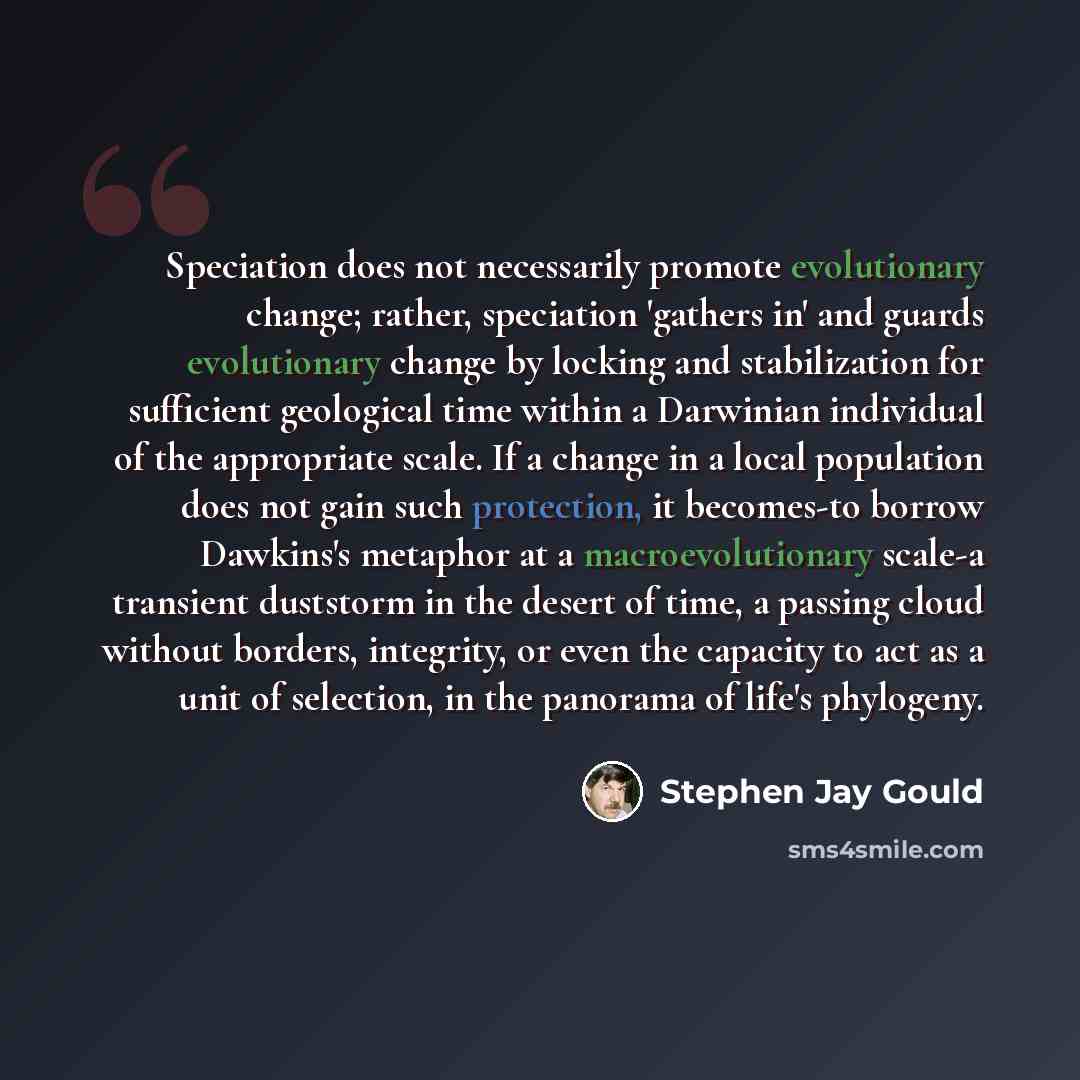 “Speciation does not necessarily promote evolutionary change; rather, speciation 'gathers in' and guards evolutionary change by locking and stabilization for sufficient geological time within a Darwinian individual of the appropriate scale. If a change in a local population does not gain such…” quote by Stephen Jay Gould