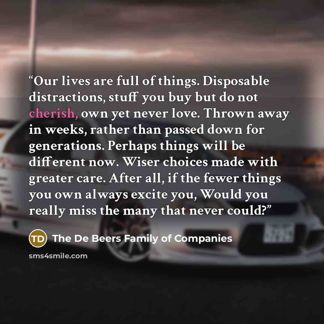 “Our lives are full of things. Disposable distractions, stuff you buy but do not cherish, own yet never love. Thrown away in weeks, rather than passed down for generations. Perhaps things will be different now. Wiser choices made with greater care. After all, if the fewer things you own always…” quote by The De Beers Family of Companies