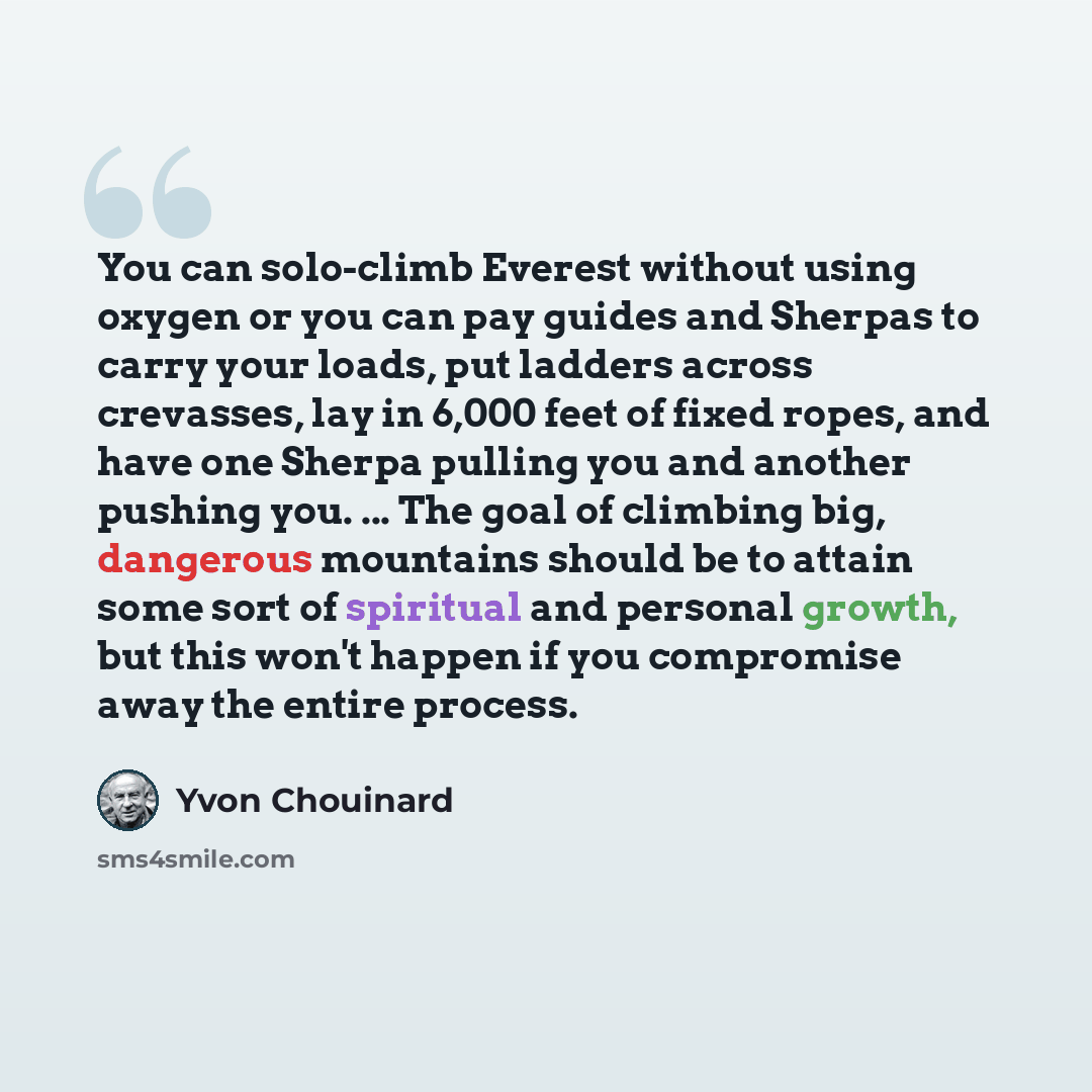 “You can solo-climb Everest without using oxygen or you can pay guides and Sherpas to carry your loads, put ladders across crevasses, lay in 6,000 feet of fixed ropes, and have one Sherpa pulling you and another pushing you. ... The goal of climbing big, dangerous mountains should be to attain some…” quote by Yvon Chouinard