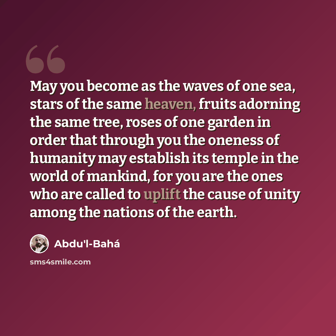 “May you become as the waves of one sea, stars of the same heaven, fruits adorning the same tree, roses of one garden in order that through you the oneness of humanity may establish its temple in the world of mankind, for you are the ones who are called to uplift the cause of unity among the…” quote by Abdu'l-Bahá