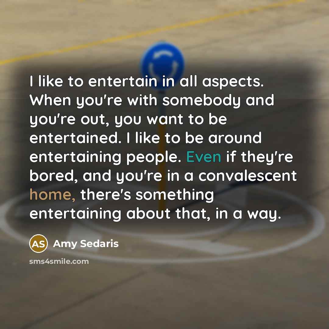 “I like to entertain in all aspects. When you're with somebody and you're out, you want to be entertained. I like to be around entertaining people. Even if they're bored, and you're in a convalescent home, there's something entertaining about that, in a way.” quote by Amy Sedaris
