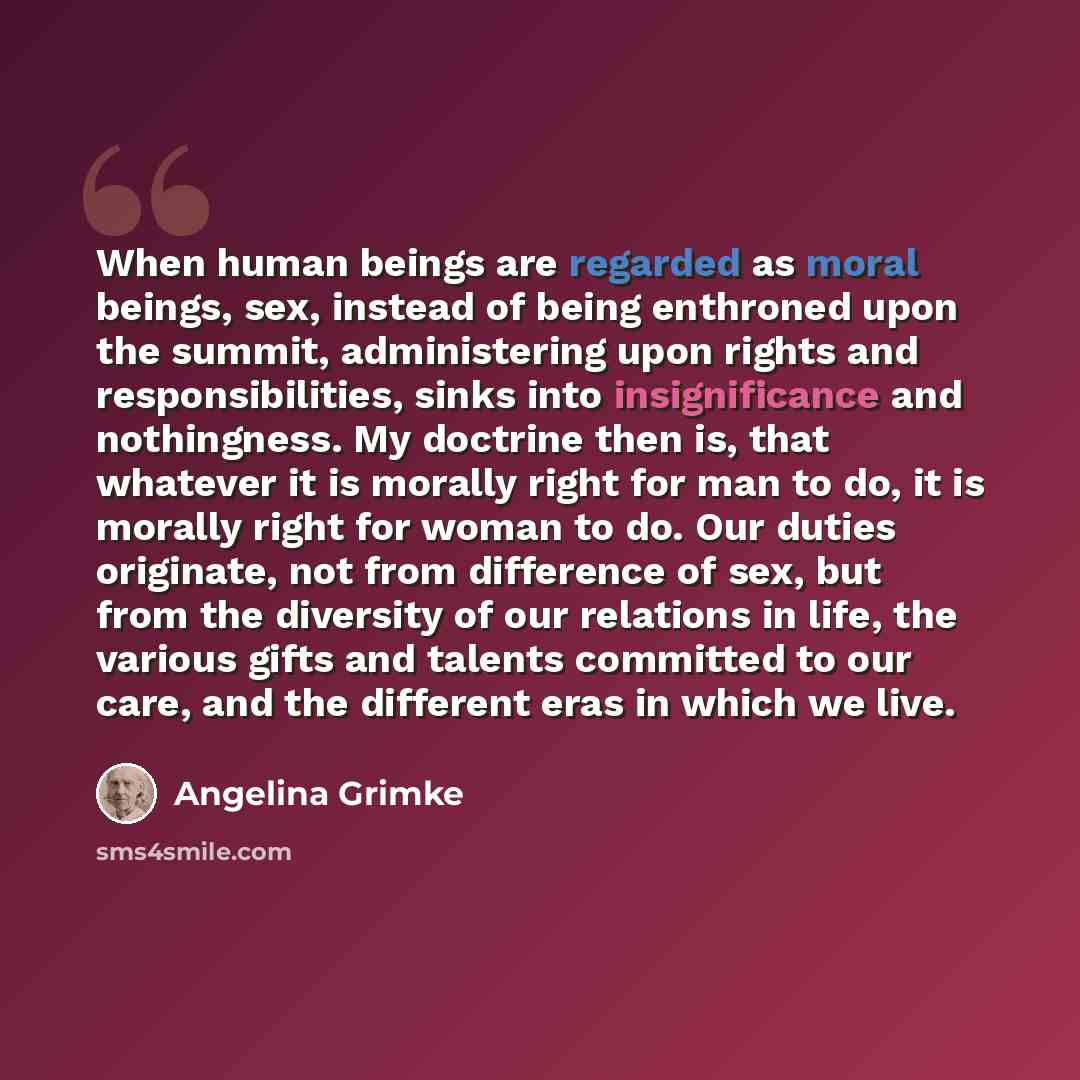 “When human beings are regarded as moral beings, sex, instead of being enthroned upon the summit, administering upon rights and responsibilities, sinks into insignificance and nothingness. My doctrine then is, that whatever it is morally right for man to do, it is morally right for woman to do. Our…” quote by Angelina Grimke