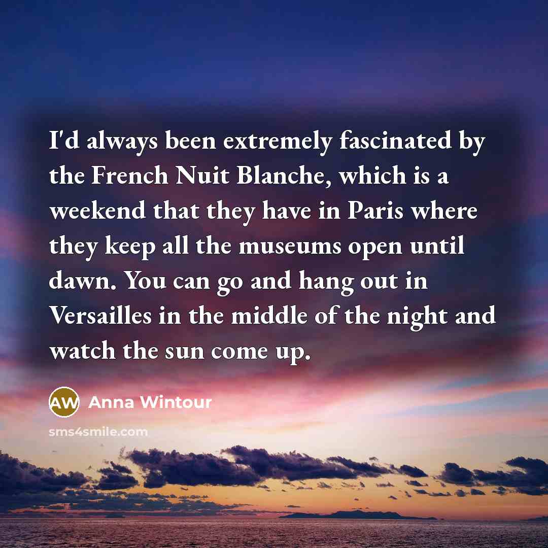 “I'd always been extremely fascinated by the French Nuit Blanche, which is a weekend that they have in Paris where they keep all the museums open until dawn. You can go and hang out in Versailles in the middle of the night and watch the sun come up.” quote by Anna Wintour