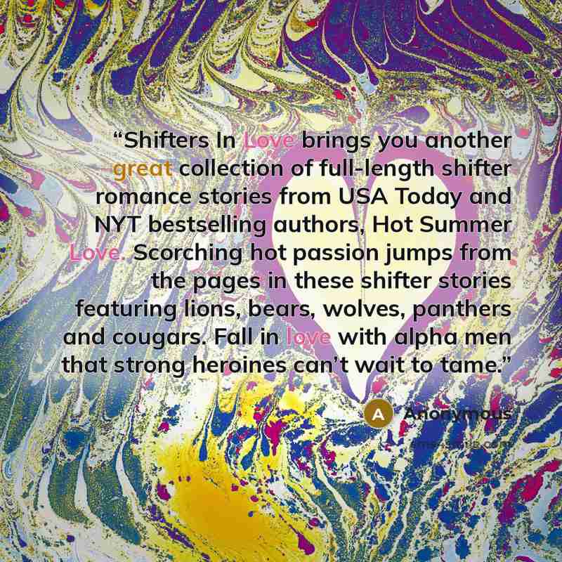 “Shifters In Love brings you another great collection of full-length shifter romance stories from USA Today and NYT bestselling authors, Hot Summer Love. Scorching hot passion jumps from the pages in these shifter stories featuring lions, bears, wolves, panthers and cougars. Fall in love with alpha…” quote by Anonymous