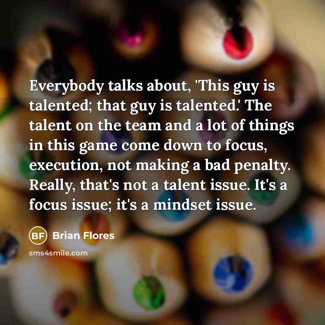 “Everybody talks about, 'This guy is talented; that guy is talented.' The talent on the team and a lot of things in this game come down to focus, execution, not making a bad penalty. Really, that's not a talent issue. It's a focus issue; it's a mindset issue.” quote by Brian Flores