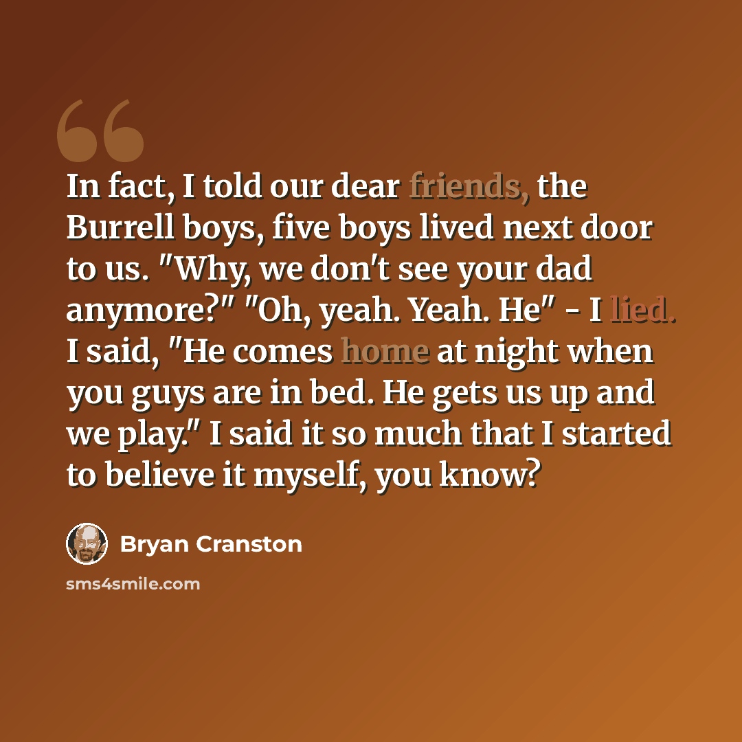 “In fact, I told our dear friends, the Burrell boys, five boys lived next door to us. "Why, we don't see your dad anymore?" "Oh, yeah. Yeah. He" - I lied. I said, "He comes home at night when you guys are in bed. He gets us up and we play." I said it so much that I started to believe it myself, you…” quote by Bryan Cranston