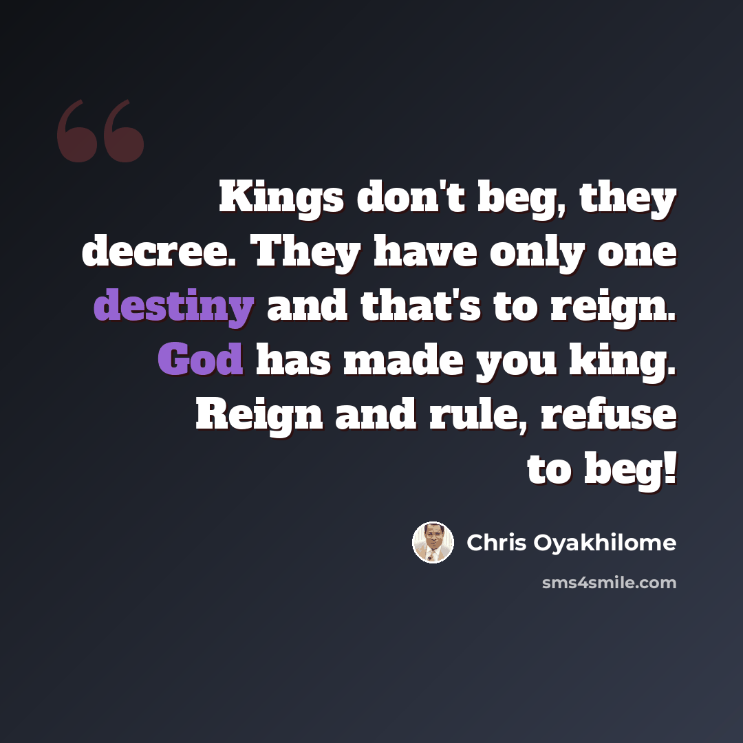 “Kings don't beg, they decree. They have only one destiny and that's to reign. God has made you king. Reign and rule, refuse to beg!” quote by Chris Oyakhilome