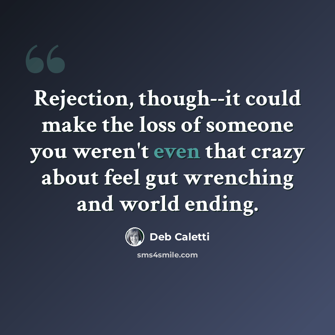 “Rejection, though--it could make the loss of someone you weren't even that crazy about feel gut wrenching and world ending.” quote by Deb Caletti