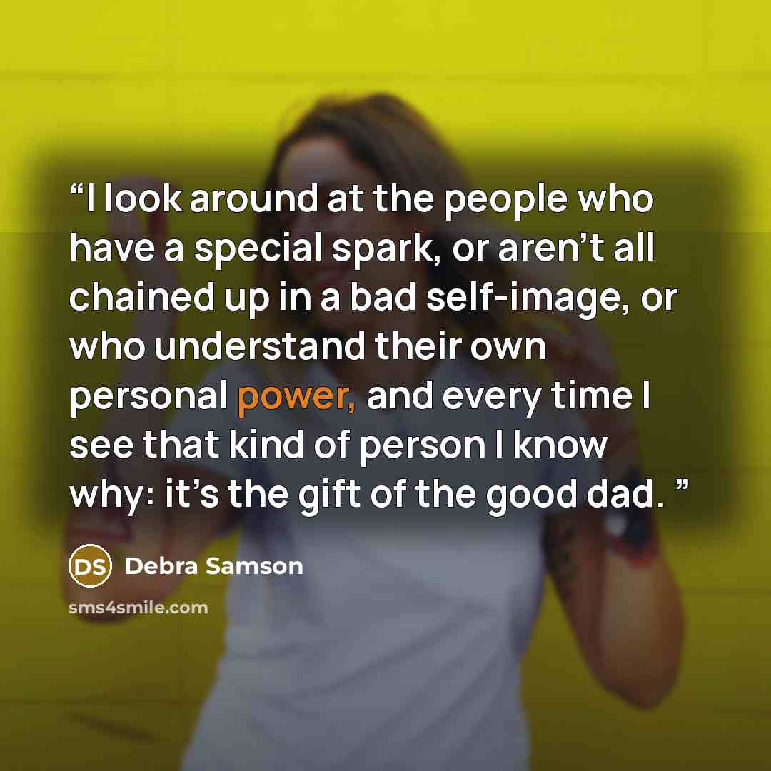 “I look around at the people who have a special spark, or aren’t all chained up in a bad self-image, or who understand their own personal power, and every time I see that kind of person I know why: it’s the gift of the good dad.” quote by Debra Samson