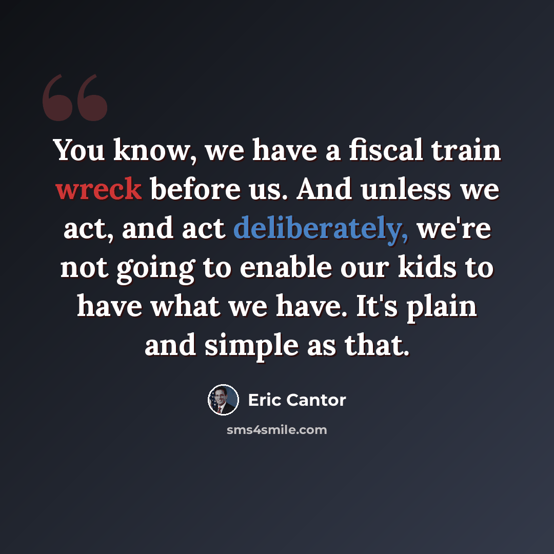 “You know, we have a fiscal train wreck before us. And unless we act, and act deliberately, we're not going to enable our kids to have what we have. It's plain and simple as that.” quote by Eric Cantor