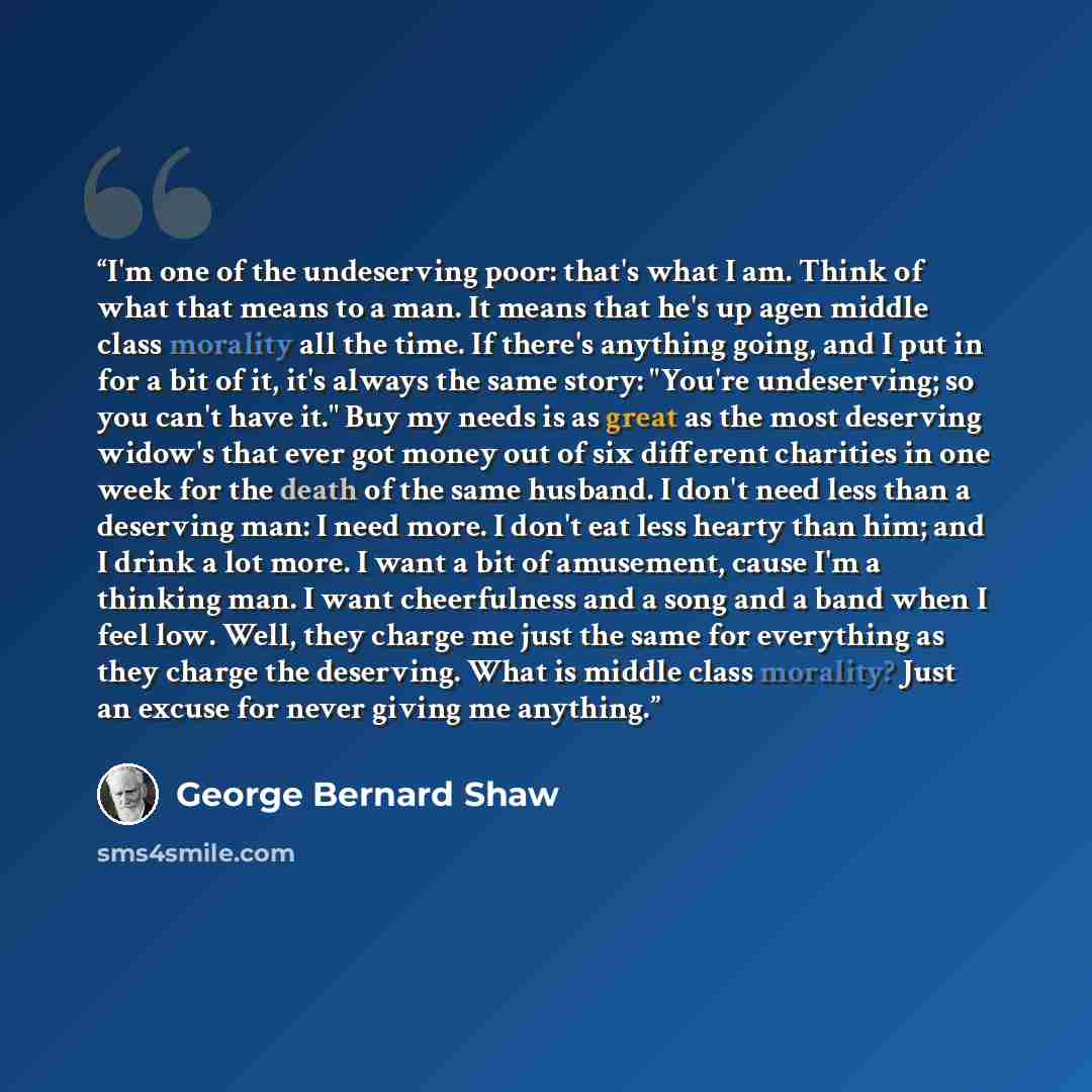 “I'm one of the undeserving poor: that's what I am. Think of what that means to a man. It means that he's up agen middle class morality all the time. If there's anything going, and I put in for a bit of it, it's always the same story: "You're undeserving; so you can't have it." Buy my needs is as…” quote by George Bernard Shaw