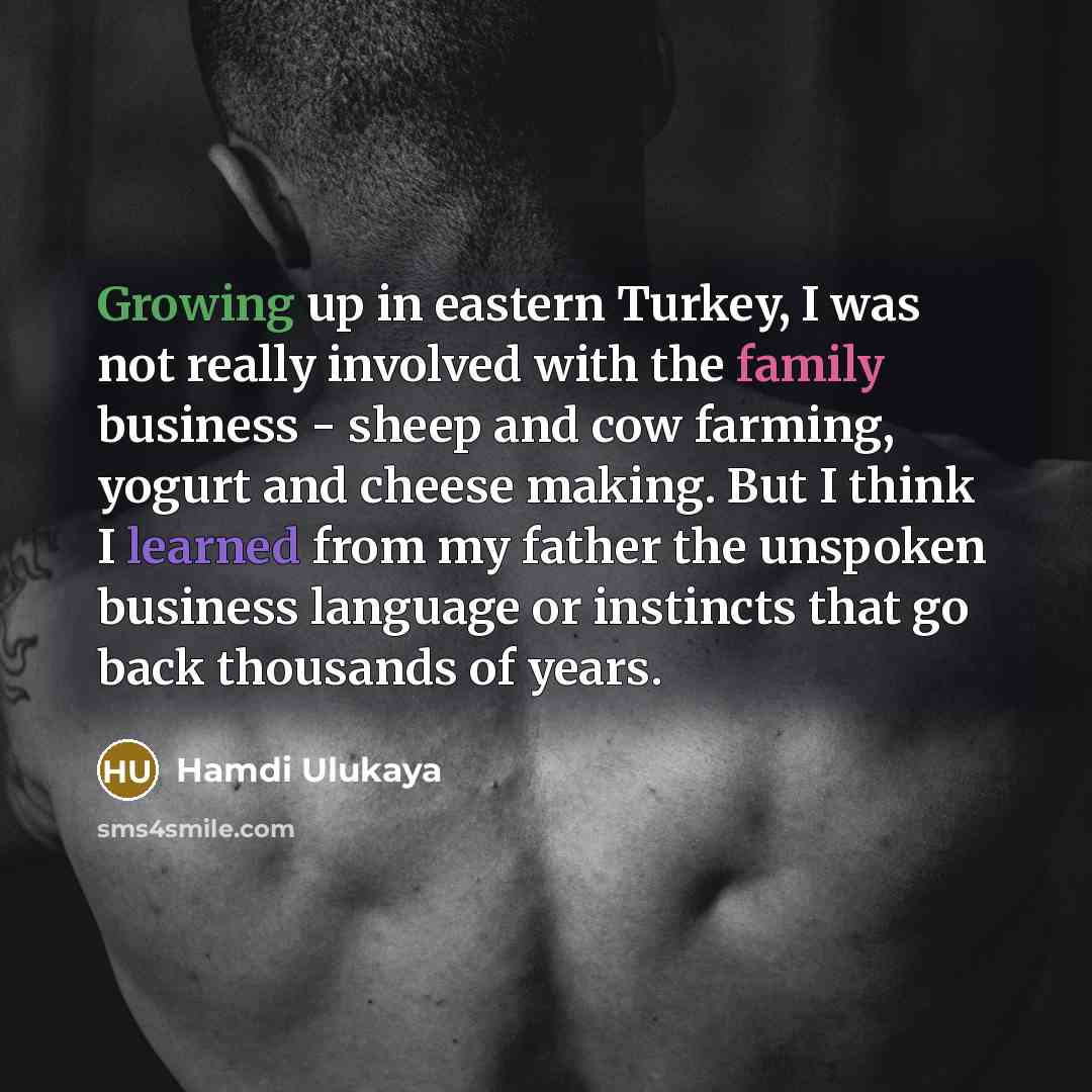 “Growing up in eastern Turkey, I was not really involved with the family business - sheep and cow farming, yogurt and cheese making. But I think I learned from my father the unspoken business language or instincts that go back thousands of years.” quote by Hamdi Ulukaya