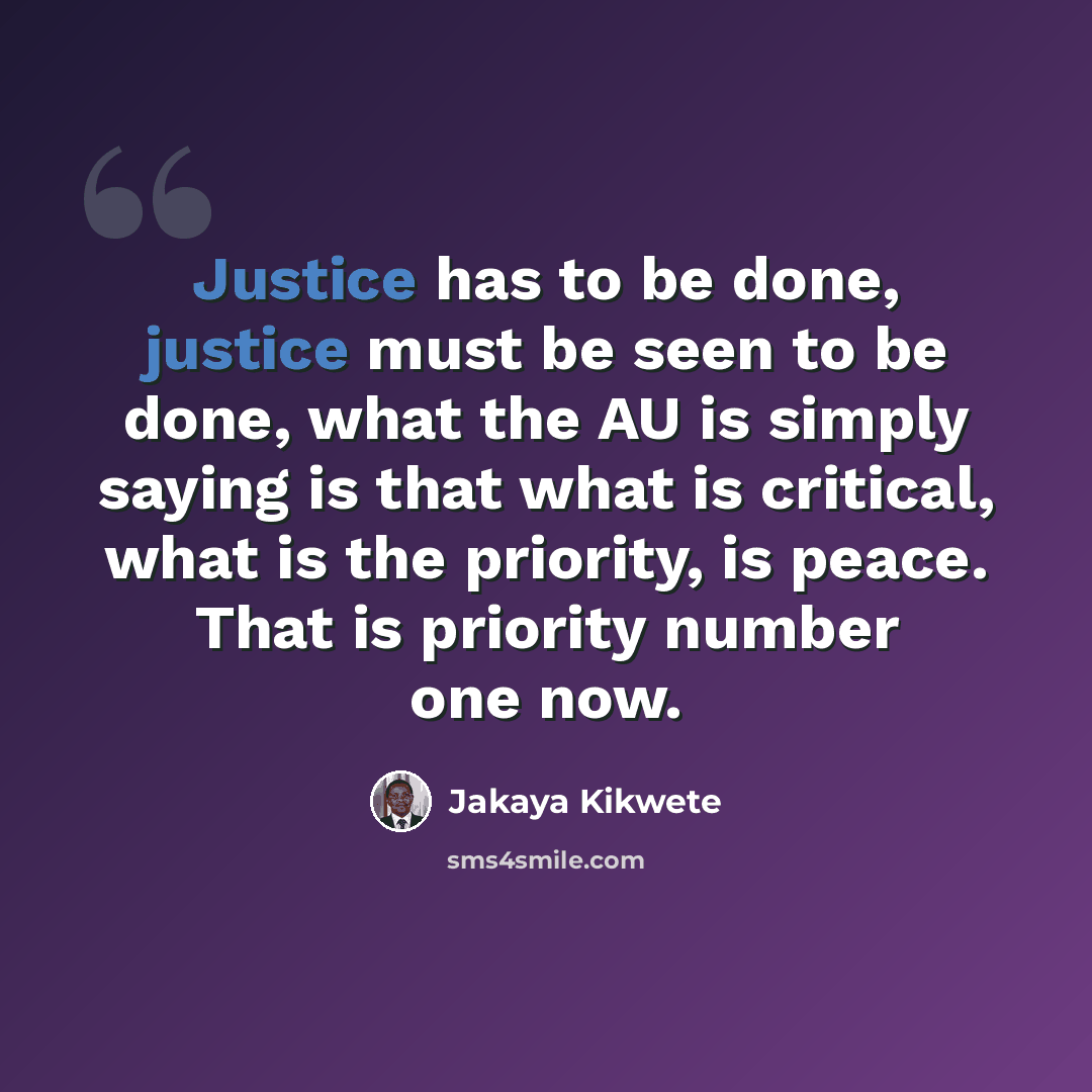 “Justice has to be done, justice must be seen to be done, what the AU is simply saying is that what is critical, what is the priority, is peace. That is priority number one now.” quote by Jakaya Kikwete