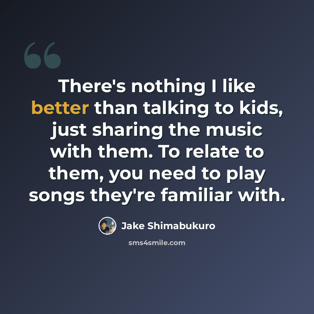 “There's nothing I like better than talking to kids, just sharing the music with them. To relate to them, you need to play songs they're familiar with.” quote by Jake Shimabukuro