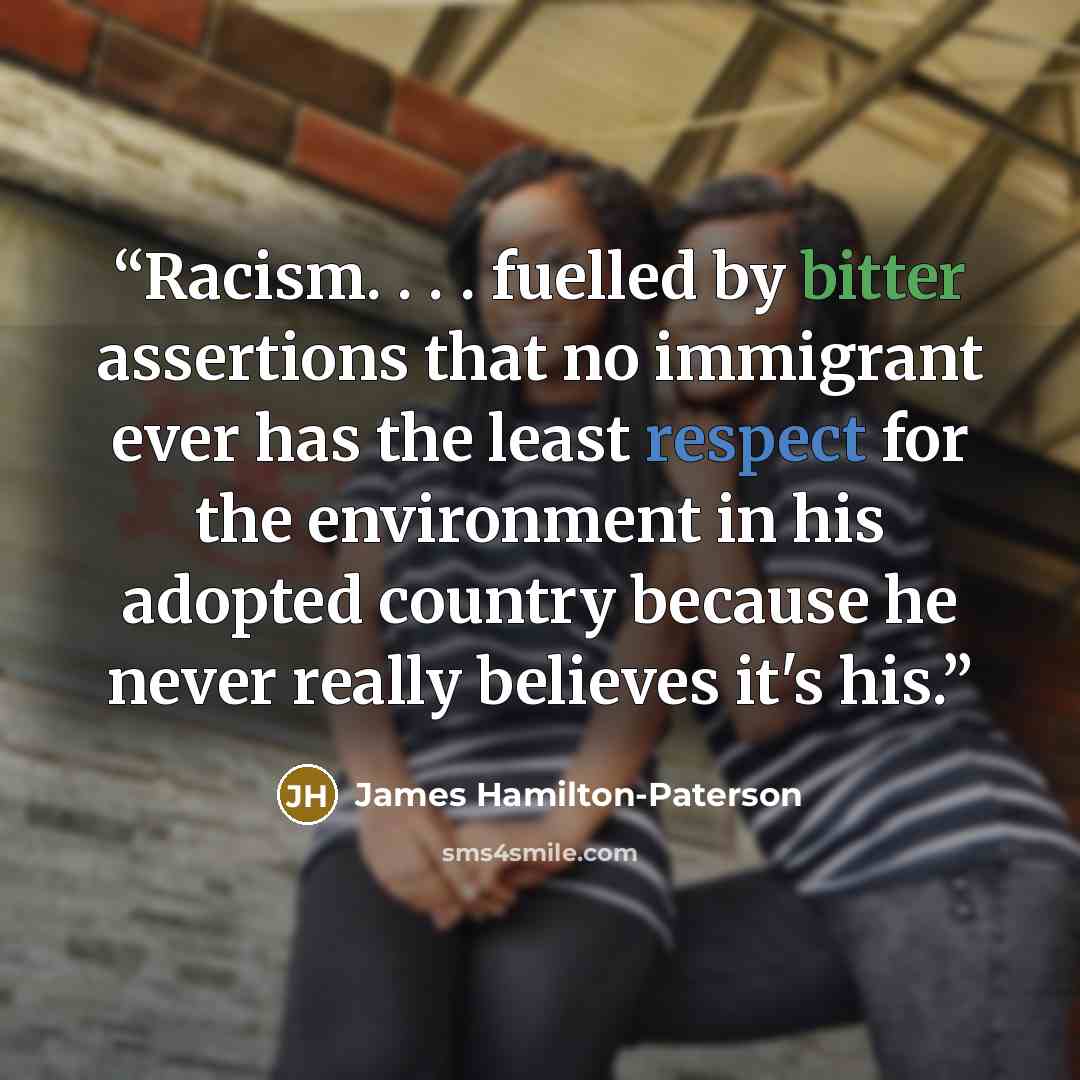 “Racism. . . . fuelled by bitter assertions that no immigrant ever has the least respect for the environment in his adopted country because he never really believes it's his.” quote by James Hamilton-Paterson