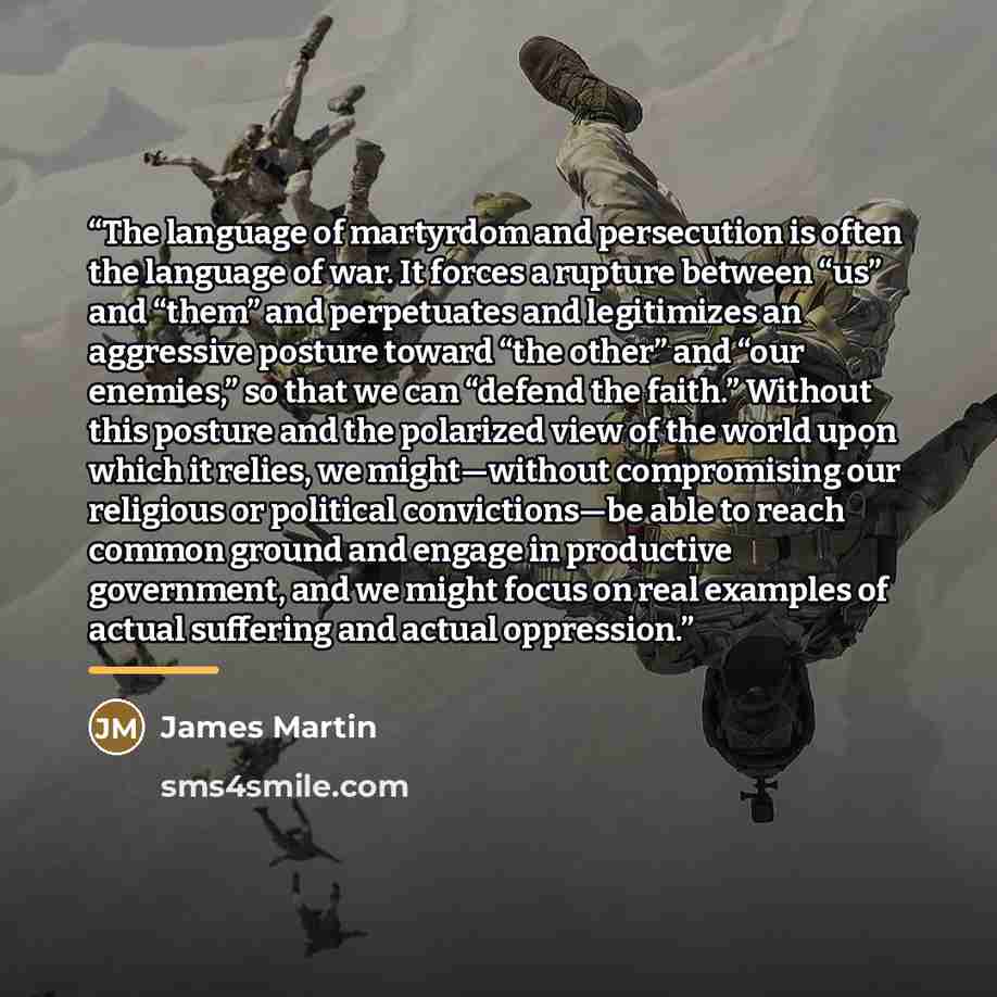 “The language of martyrdom and persecution is often the language of war. It forces a rupture between “us” and “them” and perpetuates and legitimizes an aggressive posture toward “the other” and “our enemies,” so that we can “defend the faith.” Without this posture and the polarized view of the…” quote by James Martin
