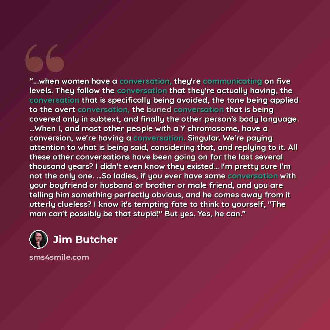 “...when women have a conversation, they're communicating on five levels. They follow the conversation that they're actually having, the conversation that is specifically being avoided, the tone being applied to the overt conversation, the buried conversation that is being covered only in subtext…” quote by Jim Butcher