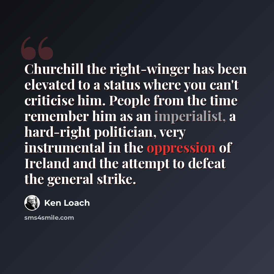 “Churchill the right-winger has been elevated to a status where you can't criticise him. People from the time remember him as an imperialist, a hard-right politician, very instrumental in the oppression of Ireland and the attempt to defeat the general strike.” quote by Ken Loach