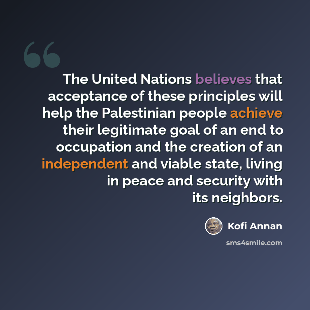 “The United Nations believes that acceptance of these principles will help the Palestinian people achieve their legitimate goal of an end to occupation and the creation of an independent and viable state, living in peace and security with its neighbors.” quote by Kofi Annan