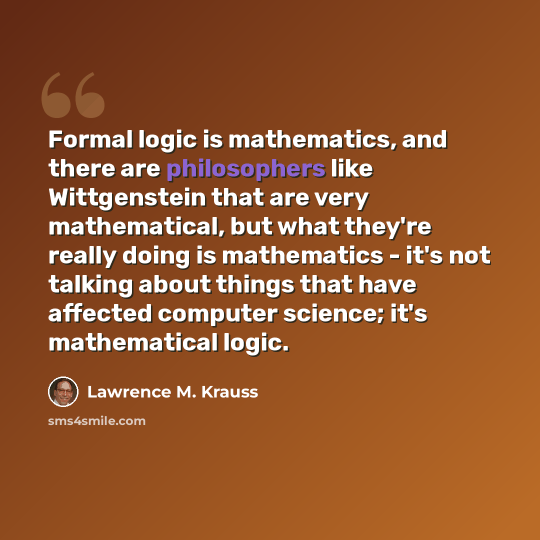 “Formal logic is mathematics, and there are philosophers like Wittgenstein that are very mathematical, but what they're really doing is mathematics - it's not talking about things that have affected computer science; it's mathematical logic.” quote by Lawrence M. Krauss