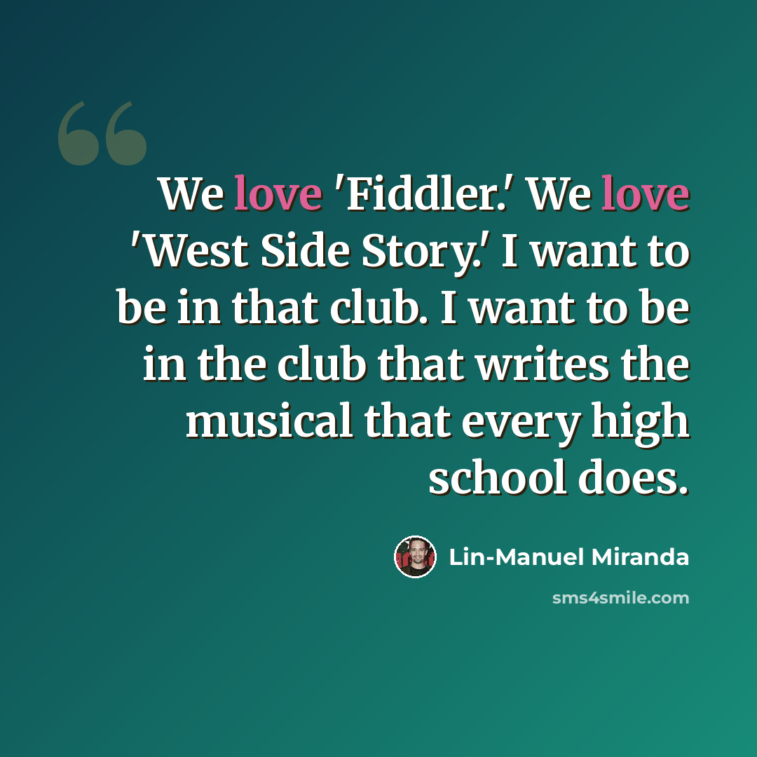 “We love 'Fiddler.' We love 'West Side Story.' I want to be in that club. I want to be in the club that writes the musical that every high school does.” quote by Lin-Manuel Miranda