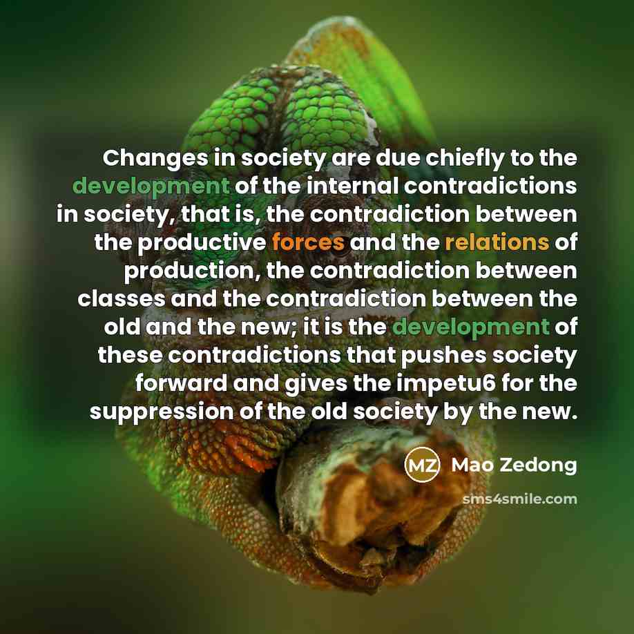 “Changes in society are due chiefly to the development of the internal contradictions in society, that is, the contradiction between the productive forces and the relations of production, the contradiction between classes and the contradiction between the old and the new; it is the development of…” quote by Mao Zedong